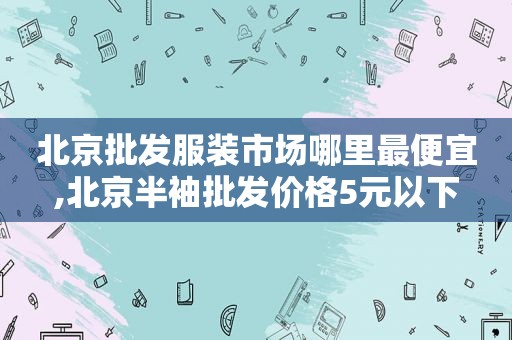 北京批发服装市场哪里最便宜,北京半袖批发价格5元以下