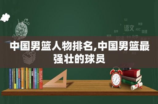 中国男篮人物排名,中国男篮最强壮的球员