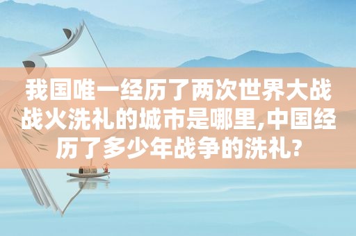 我国唯一经历了两次世界大战战火洗礼的城市是哪里,中国经历了多少年战争的洗礼?