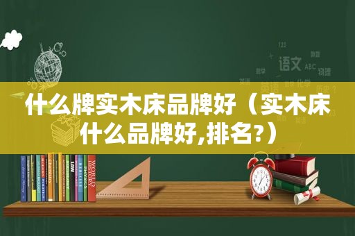 什么牌实木床品牌好（实木床什么品牌好,排名?）