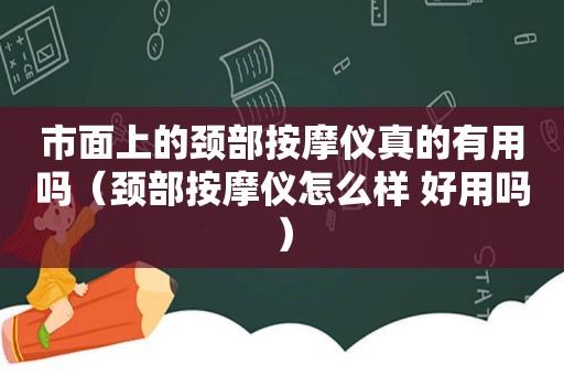 市面上的颈部 *** 仪真的有用吗（颈部 *** 仪怎么样 好用吗）