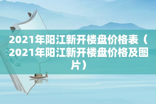 2021年阳江新开楼盘价格表（2021年阳江新开楼盘价格及图片）