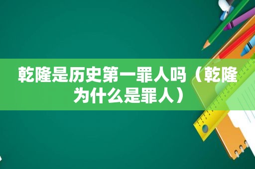 乾隆是历史第一罪人吗（乾隆为什么是罪人）