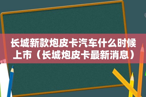 长城新款炮皮卡汽车什么时候上市（长城炮皮卡最新消息）