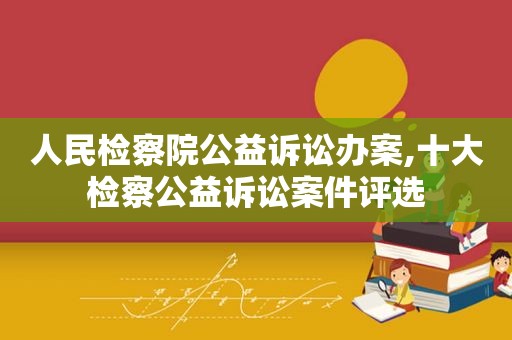 人民检察院公益诉讼办案,十大检察公益诉讼案件评选