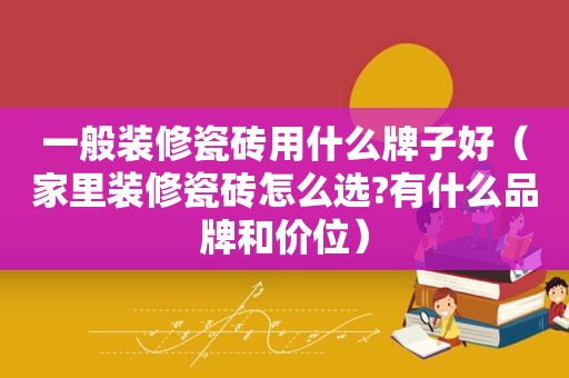 一般装修瓷砖用什么牌子好（家里装修瓷砖怎么选?有什么品牌和价位）