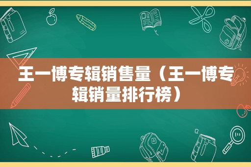 王一博专辑销售量（王一博专辑销量排行榜）