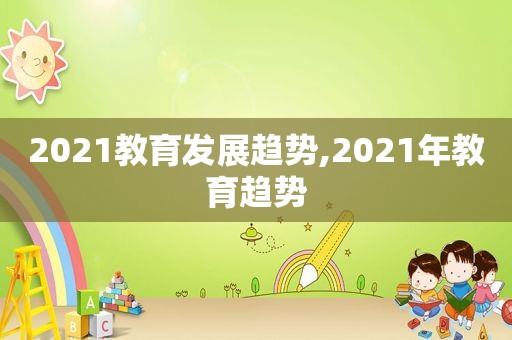 2021教育发展趋势,2021年教育趋势