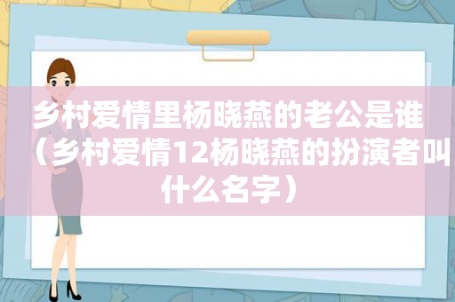 乡村爱情里杨晓燕的老公是谁（乡村爱情12杨晓燕的扮演者叫什么名字）