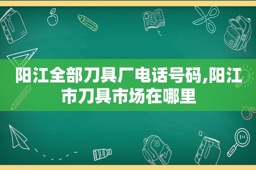 阳江全部刀具厂电话号码,阳江市刀具市场在哪里