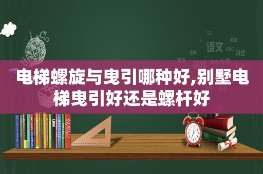 电梯螺旋与曳引哪种好,别墅电梯曳引好还是螺杆好