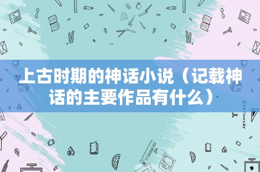 上古时期的神话小说（记载神话的主要作品有什么）