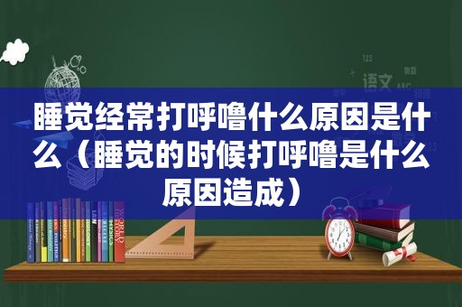 睡觉经常打呼噜什么原因是什么（睡觉的时候打呼噜是什么原因造成）