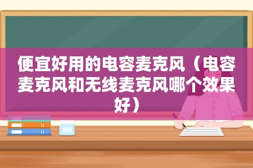 便宜好用的电容麦克风（电容麦克风和无线麦克风哪个效果好）