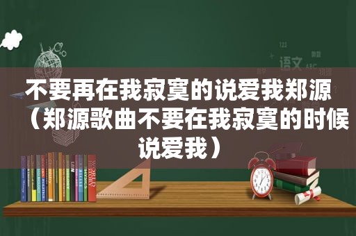 不要再在我寂寞的说爱我郑源（郑源歌曲不要在我寂寞的时候说爱我）