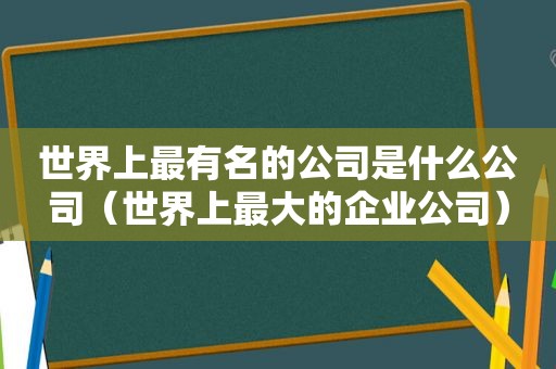 世界上最有名的公司是什么公司（世界上最大的企业公司）