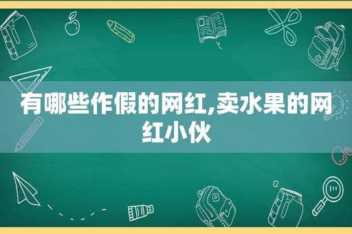 有哪些作假的网红,卖水果的网红小伙