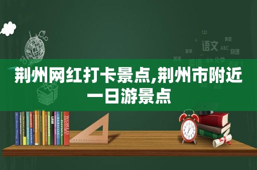 荆州网红打卡景点,荆州市附近一日游景点