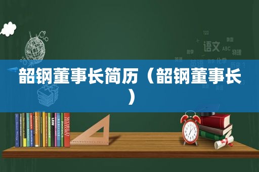 韶钢董事长简历（韶钢董事长）