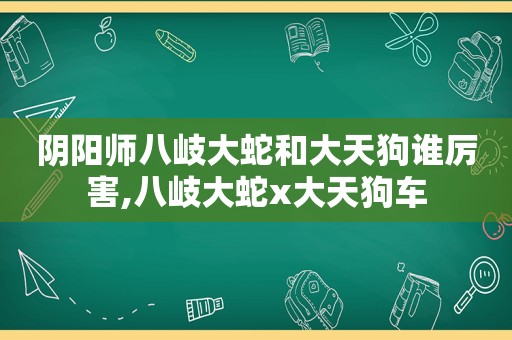 阴阳师八岐大蛇和大天狗谁厉害,八岐大蛇x大天狗车