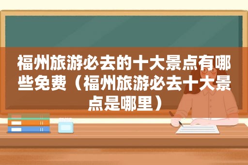 福州旅游必去的十大景点有哪些免费（福州旅游必去十大景点是哪里）