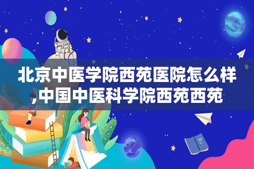 北京中医学院西苑医院怎么样,中国中医科学院西苑西苑