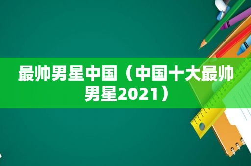 最帅男星中国（中国十大最帅男星2021）