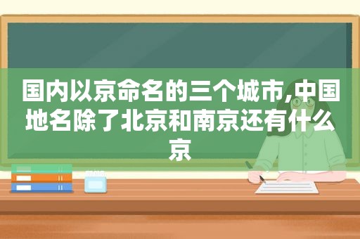 国内以京命名的三个城市,中国地名除了北京和南京还有什么京