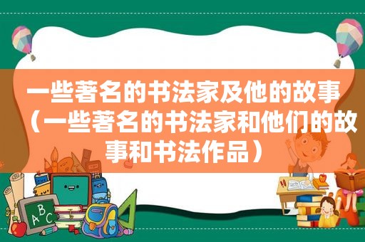 一些著名的书法家及他的故事（一些著名的书法家和他们的故事和书法作品）