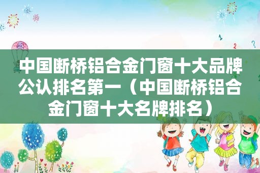 中国断桥铝合金门窗十大品牌公认排名第一（中国断桥铝合金门窗十大名牌排名）