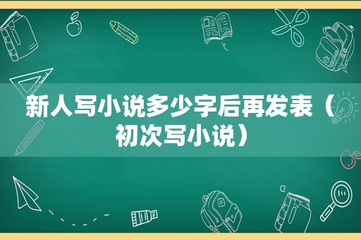 新人写小说多少字后再发表（初次写小说）