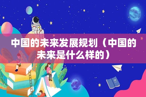 中国的未来发展规划（中国的未来是什么样的）