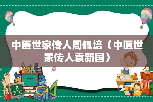 中医世家传人周佩培（中医世家传人袁新国）