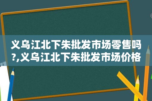 义乌江北下朱批发市场零售吗?,义乌江北下朱批发市场价格