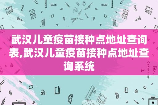 武汉儿童疫苗接种点地址查询表,武汉儿童疫苗接种点地址查询系统