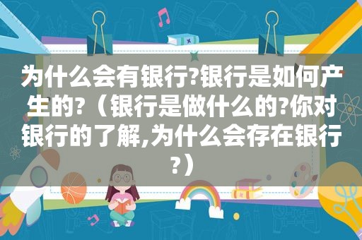 为什么会有银行?银行是如何产生的?（银行是做什么的?你对银行的了解,为什么会存在银行?）