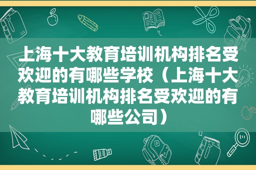 上海十大教育培训机构排名受欢迎的有哪些学校（上海十大教育培训机构排名受欢迎的有哪些公司）