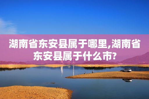 湖南省东安县属于哪里,湖南省东安县属于什么市?