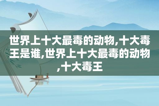 世界上十大最毒的动物,十大毒王是谁,世界上十大最毒的动物,十大毒王