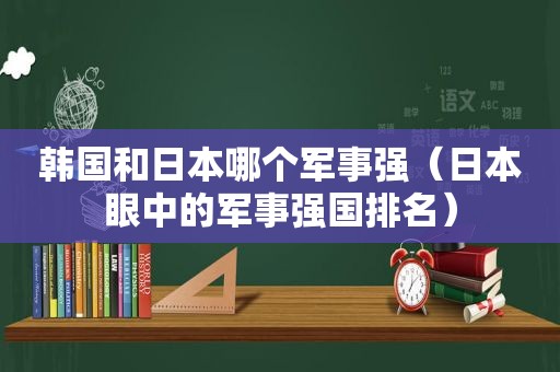 韩国和日本哪个军事强（日本眼中的军事强国排名）