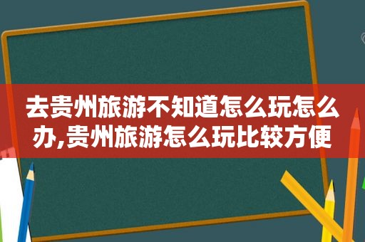 去贵州旅游不知道怎么玩怎么办,贵州旅游怎么玩比较方便