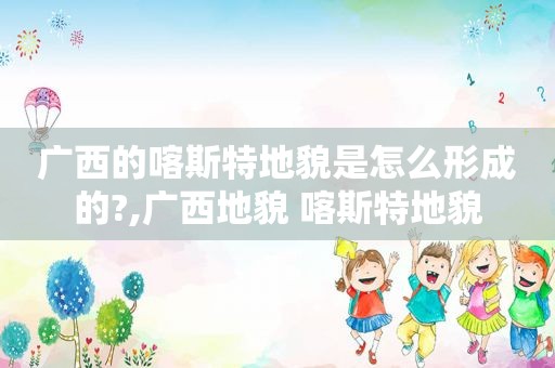 广西的喀斯特地貌是怎么形成的?,广西地貌 喀斯特地貌