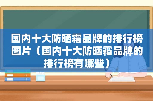 国内十大防晒霜品牌的排行榜图片（国内十大防晒霜品牌的排行榜有哪些）