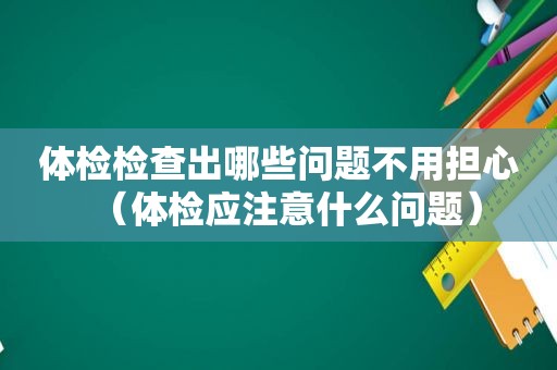 体检检查出哪些问题不用担心（体检应注意什么问题）