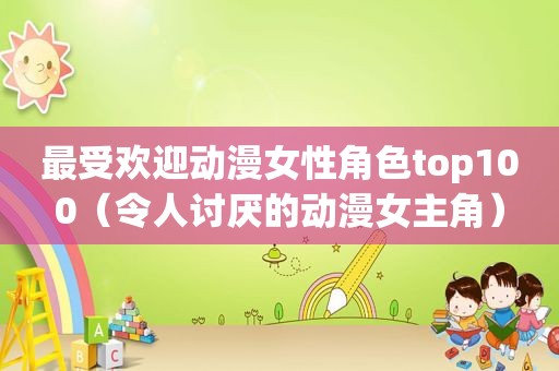 最受欢迎动漫女性角色top100（令人讨厌的动漫女主角）