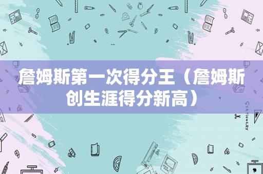 詹姆斯第一次得分王（詹姆斯创生涯得分新高）