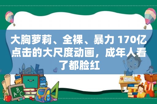 大胸萝莉、 *** 、暴力 170亿点击的大尺度动画，成年人看了都脸红