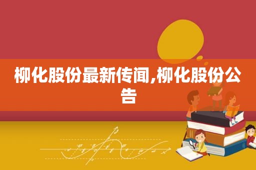 柳化股份最新传闻,柳化股份公告