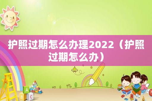 护照过期怎么办理2022（护照过期怎么办）