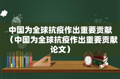 中国为全球抗疫作出重要贡献（中国为全球抗疫作出重要贡献论文）